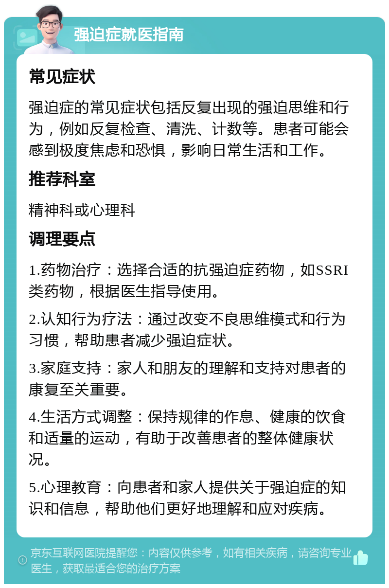 强迫症就医指南 常见症状 强迫症的常见症状包括反复出现的强迫思维和行为，例如反复检查、清洗、计数等。患者可能会感到极度焦虑和恐惧，影响日常生活和工作。 推荐科室 精神科或心理科 调理要点 1.药物治疗：选择合适的抗强迫症药物，如SSRI类药物，根据医生指导使用。 2.认知行为疗法：通过改变不良思维模式和行为习惯，帮助患者减少强迫症状。 3.家庭支持：家人和朋友的理解和支持对患者的康复至关重要。 4.生活方式调整：保持规律的作息、健康的饮食和适量的运动，有助于改善患者的整体健康状况。 5.心理教育：向患者和家人提供关于强迫症的知识和信息，帮助他们更好地理解和应对疾病。