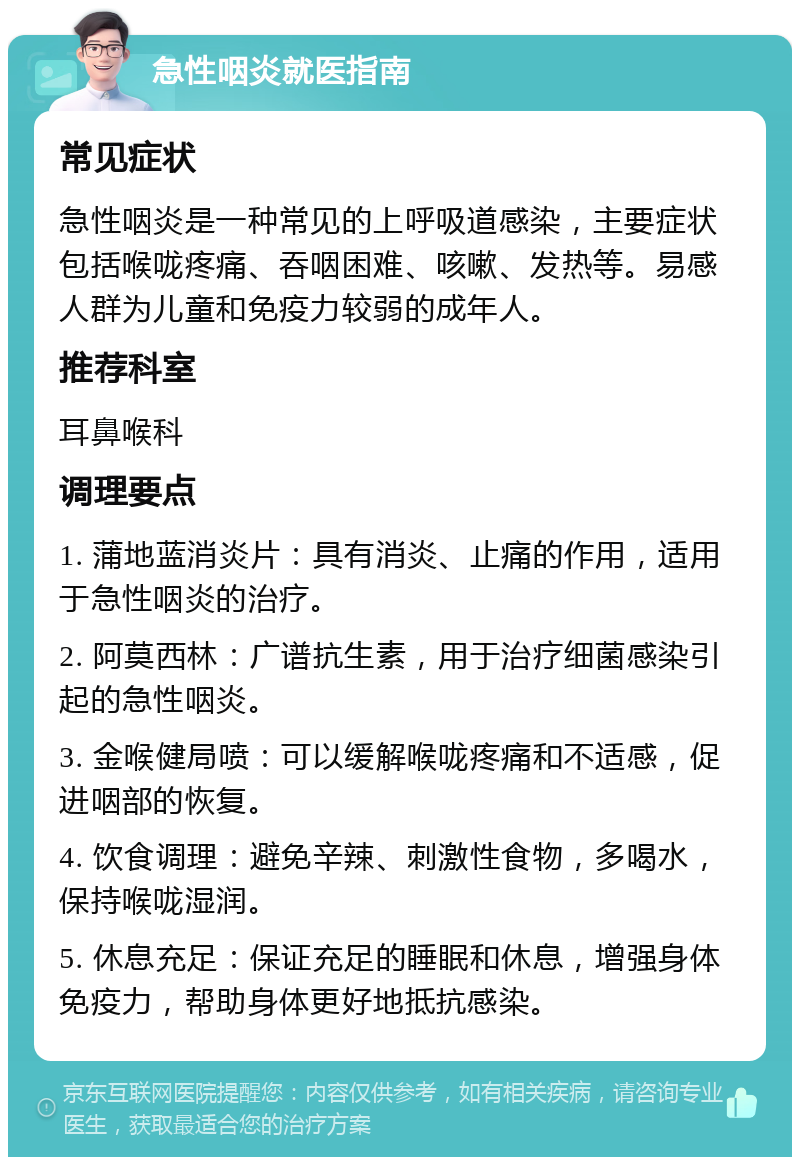 急性咽炎就医指南 常见症状 急性咽炎是一种常见的上呼吸道感染，主要症状包括喉咙疼痛、吞咽困难、咳嗽、发热等。易感人群为儿童和免疫力较弱的成年人。 推荐科室 耳鼻喉科 调理要点 1. 蒲地蓝消炎片：具有消炎、止痛的作用，适用于急性咽炎的治疗。 2. 阿莫西林：广谱抗生素，用于治疗细菌感染引起的急性咽炎。 3. 金喉健局喷：可以缓解喉咙疼痛和不适感，促进咽部的恢复。 4. 饮食调理：避免辛辣、刺激性食物，多喝水，保持喉咙湿润。 5. 休息充足：保证充足的睡眠和休息，增强身体免疫力，帮助身体更好地抵抗感染。