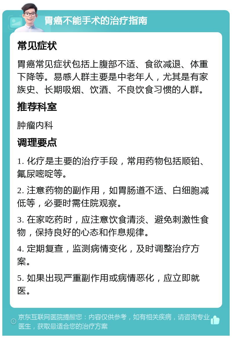 胃癌不能手术的治疗指南 常见症状 胃癌常见症状包括上腹部不适、食欲减退、体重下降等。易感人群主要是中老年人，尤其是有家族史、长期吸烟、饮酒、不良饮食习惯的人群。 推荐科室 肿瘤内科 调理要点 1. 化疗是主要的治疗手段，常用药物包括顺铂、氟尿嘧啶等。 2. 注意药物的副作用，如胃肠道不适、白细胞减低等，必要时需住院观察。 3. 在家吃药时，应注意饮食清淡、避免刺激性食物，保持良好的心态和作息规律。 4. 定期复查，监测病情变化，及时调整治疗方案。 5. 如果出现严重副作用或病情恶化，应立即就医。