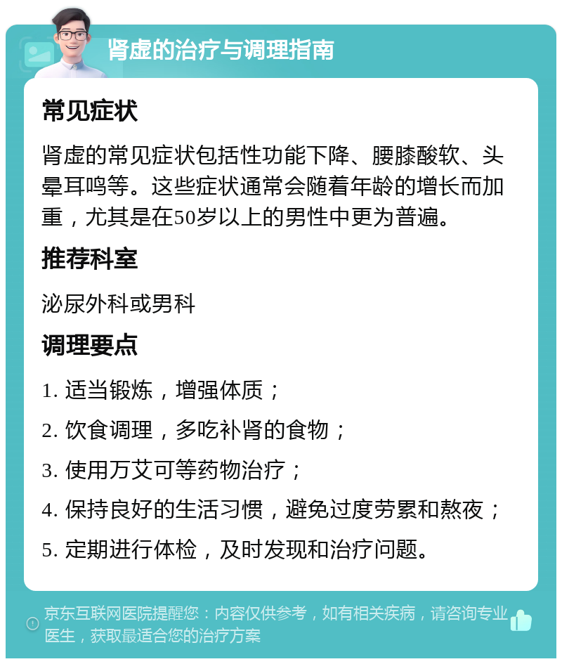 肾虚的治疗与调理指南 常见症状 肾虚的常见症状包括性功能下降、腰膝酸软、头晕耳鸣等。这些症状通常会随着年龄的增长而加重，尤其是在50岁以上的男性中更为普遍。 推荐科室 泌尿外科或男科 调理要点 1. 适当锻炼，增强体质； 2. 饮食调理，多吃补肾的食物； 3. 使用万艾可等药物治疗； 4. 保持良好的生活习惯，避免过度劳累和熬夜； 5. 定期进行体检，及时发现和治疗问题。