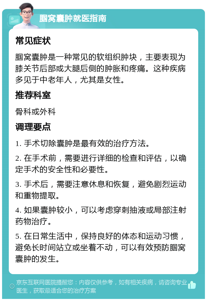 腘窝囊肿就医指南 常见症状 腘窝囊肿是一种常见的软组织肿块，主要表现为膝关节后部或大腿后侧的肿胀和疼痛。这种疾病多见于中老年人，尤其是女性。 推荐科室 骨科或外科 调理要点 1. 手术切除囊肿是最有效的治疗方法。 2. 在手术前，需要进行详细的检查和评估，以确定手术的安全性和必要性。 3. 手术后，需要注意休息和恢复，避免剧烈运动和重物提取。 4. 如果囊肿较小，可以考虑穿刺抽液或局部注射药物治疗。 5. 在日常生活中，保持良好的体态和运动习惯，避免长时间站立或坐着不动，可以有效预防腘窝囊肿的发生。