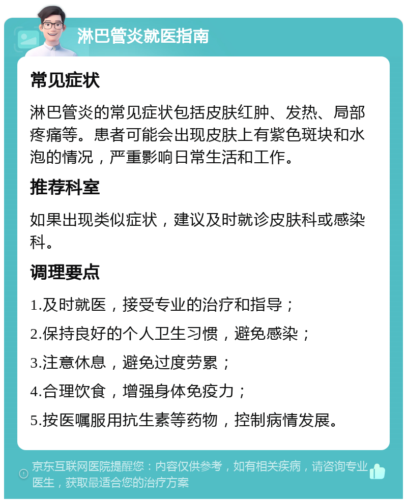 淋巴管炎就医指南 常见症状 淋巴管炎的常见症状包括皮肤红肿、发热、局部疼痛等。患者可能会出现皮肤上有紫色斑块和水泡的情况，严重影响日常生活和工作。 推荐科室 如果出现类似症状，建议及时就诊皮肤科或感染科。 调理要点 1.及时就医，接受专业的治疗和指导； 2.保持良好的个人卫生习惯，避免感染； 3.注意休息，避免过度劳累； 4.合理饮食，增强身体免疫力； 5.按医嘱服用抗生素等药物，控制病情发展。