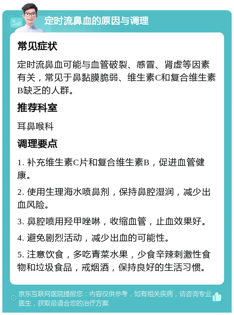 定时流鼻血的原因与调理 常见症状 定时流鼻血可能与血管破裂、感冒、肾虚等因素有关，常见于鼻黏膜脆弱、维生素C和复合维生素B缺乏的人群。 推荐科室 耳鼻喉科 调理要点 1. 补充维生素C片和复合维生素B，促进血管健康。 2. 使用生理海水喷鼻剂，保持鼻腔湿润，减少出血风险。 3. 鼻腔喷用羟甲唑啉，收缩血管，止血效果好。 4. 避免剧烈活动，减少出血的可能性。 5. 注意饮食，多吃青菜水果，少食辛辣刺激性食物和垃圾食品，戒烟酒，保持良好的生活习惯。