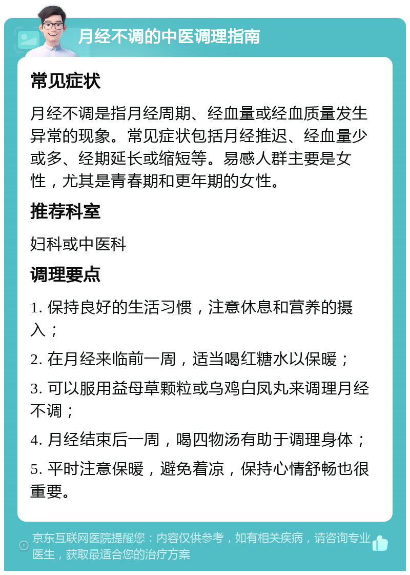 月经不调的中医调理指南 常见症状 月经不调是指月经周期、经血量或经血质量发生异常的现象。常见症状包括月经推迟、经血量少或多、经期延长或缩短等。易感人群主要是女性，尤其是青春期和更年期的女性。 推荐科室 妇科或中医科 调理要点 1. 保持良好的生活习惯，注意休息和营养的摄入； 2. 在月经来临前一周，适当喝红糖水以保暖； 3. 可以服用益母草颗粒或乌鸡白凤丸来调理月经不调； 4. 月经结束后一周，喝四物汤有助于调理身体； 5. 平时注意保暖，避免着凉，保持心情舒畅也很重要。