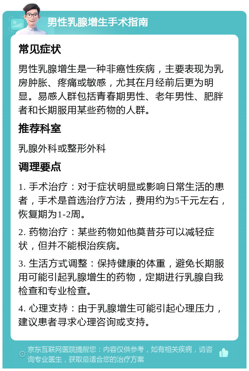 男性乳腺增生手术指南 常见症状 男性乳腺增生是一种非癌性疾病，主要表现为乳房肿胀、疼痛或敏感，尤其在月经前后更为明显。易感人群包括青春期男性、老年男性、肥胖者和长期服用某些药物的人群。 推荐科室 乳腺外科或整形外科 调理要点 1. 手术治疗：对于症状明显或影响日常生活的患者，手术是首选治疗方法，费用约为5千元左右，恢复期为1-2周。 2. 药物治疗：某些药物如他莫昔芬可以减轻症状，但并不能根治疾病。 3. 生活方式调整：保持健康的体重，避免长期服用可能引起乳腺增生的药物，定期进行乳腺自我检查和专业检查。 4. 心理支持：由于乳腺增生可能引起心理压力，建议患者寻求心理咨询或支持。