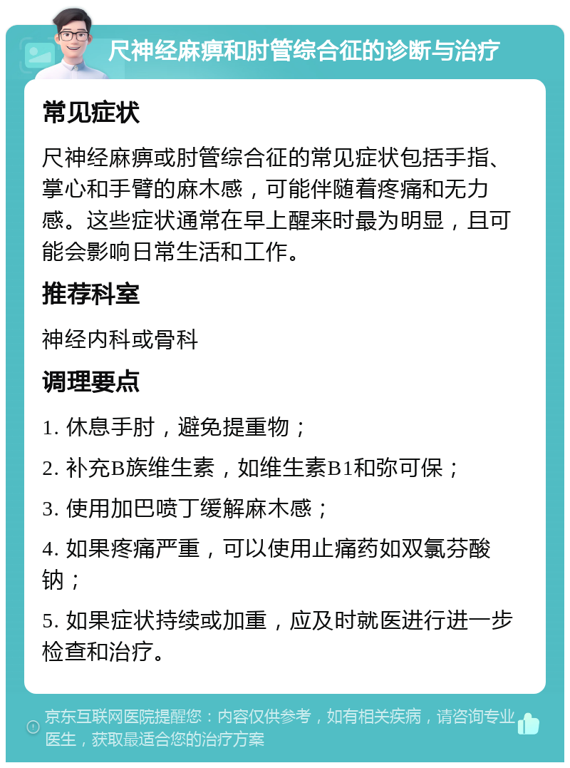 尺神经麻痹和肘管综合征的诊断与治疗 常见症状 尺神经麻痹或肘管综合征的常见症状包括手指、掌心和手臂的麻木感，可能伴随着疼痛和无力感。这些症状通常在早上醒来时最为明显，且可能会影响日常生活和工作。 推荐科室 神经内科或骨科 调理要点 1. 休息手肘，避免提重物； 2. 补充B族维生素，如维生素B1和弥可保； 3. 使用加巴喷丁缓解麻木感； 4. 如果疼痛严重，可以使用止痛药如双氯芬酸钠； 5. 如果症状持续或加重，应及时就医进行进一步检查和治疗。