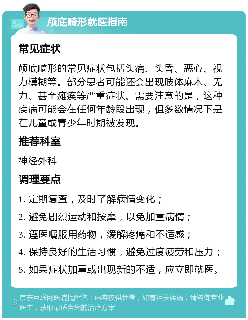 颅底畸形就医指南 常见症状 颅底畸形的常见症状包括头痛、头昏、恶心、视力模糊等。部分患者可能还会出现肢体麻木、无力、甚至瘫痪等严重症状。需要注意的是，这种疾病可能会在任何年龄段出现，但多数情况下是在儿童或青少年时期被发现。 推荐科室 神经外科 调理要点 1. 定期复查，及时了解病情变化； 2. 避免剧烈运动和按摩，以免加重病情； 3. 遵医嘱服用药物，缓解疼痛和不适感； 4. 保持良好的生活习惯，避免过度疲劳和压力； 5. 如果症状加重或出现新的不适，应立即就医。