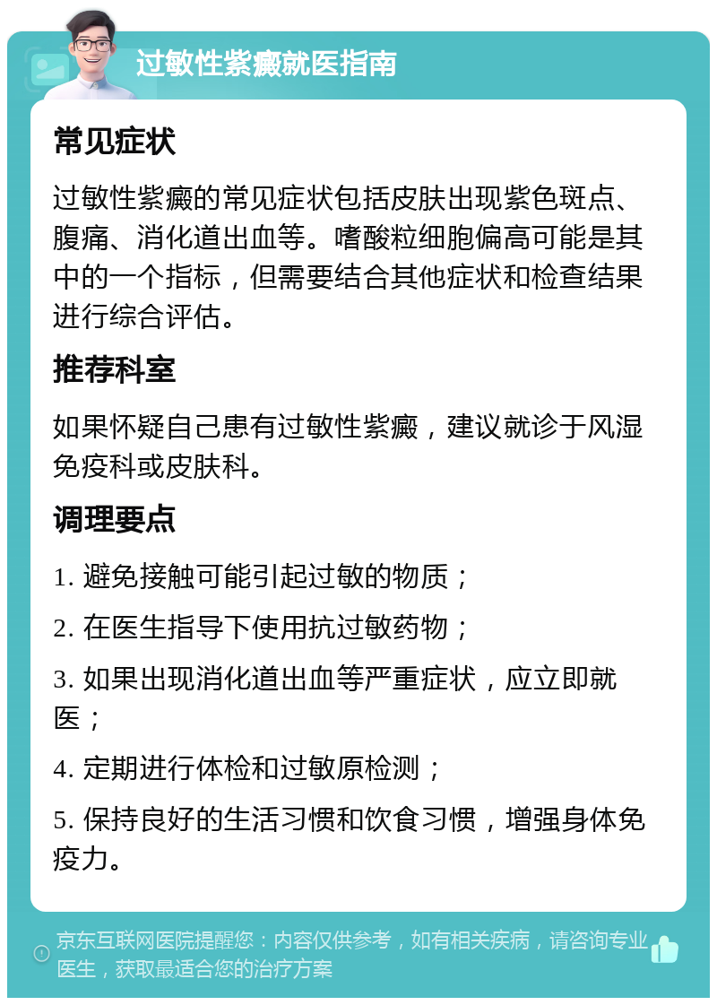 过敏性紫癜就医指南 常见症状 过敏性紫癜的常见症状包括皮肤出现紫色斑点、腹痛、消化道出血等。嗜酸粒细胞偏高可能是其中的一个指标，但需要结合其他症状和检查结果进行综合评估。 推荐科室 如果怀疑自己患有过敏性紫癜，建议就诊于风湿免疫科或皮肤科。 调理要点 1. 避免接触可能引起过敏的物质； 2. 在医生指导下使用抗过敏药物； 3. 如果出现消化道出血等严重症状，应立即就医； 4. 定期进行体检和过敏原检测； 5. 保持良好的生活习惯和饮食习惯，增强身体免疫力。