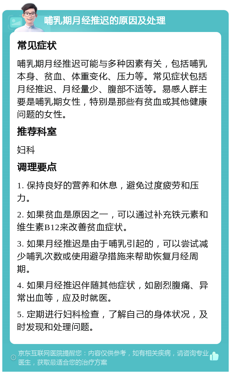 哺乳期月经推迟的原因及处理 常见症状 哺乳期月经推迟可能与多种因素有关，包括哺乳本身、贫血、体重变化、压力等。常见症状包括月经推迟、月经量少、腹部不适等。易感人群主要是哺乳期女性，特别是那些有贫血或其他健康问题的女性。 推荐科室 妇科 调理要点 1. 保持良好的营养和休息，避免过度疲劳和压力。 2. 如果贫血是原因之一，可以通过补充铁元素和维生素B12来改善贫血症状。 3. 如果月经推迟是由于哺乳引起的，可以尝试减少哺乳次数或使用避孕措施来帮助恢复月经周期。 4. 如果月经推迟伴随其他症状，如剧烈腹痛、异常出血等，应及时就医。 5. 定期进行妇科检查，了解自己的身体状况，及时发现和处理问题。