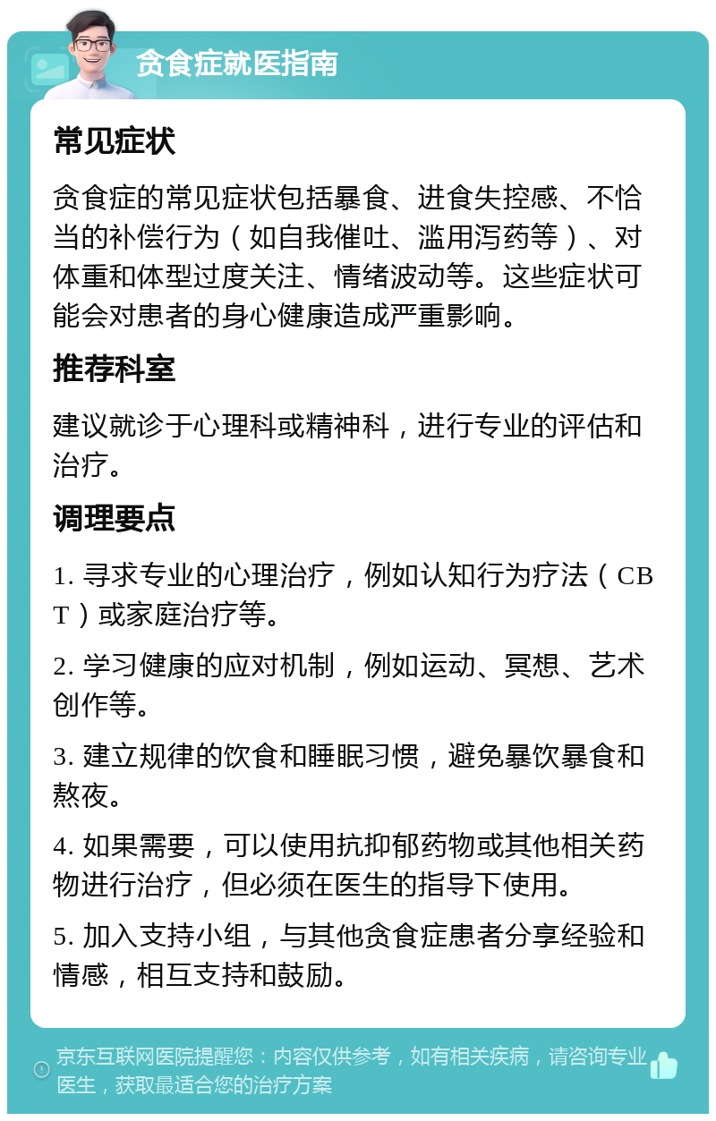 贪食症就医指南 常见症状 贪食症的常见症状包括暴食、进食失控感、不恰当的补偿行为（如自我催吐、滥用泻药等）、对体重和体型过度关注、情绪波动等。这些症状可能会对患者的身心健康造成严重影响。 推荐科室 建议就诊于心理科或精神科，进行专业的评估和治疗。 调理要点 1. 寻求专业的心理治疗，例如认知行为疗法（CBT）或家庭治疗等。 2. 学习健康的应对机制，例如运动、冥想、艺术创作等。 3. 建立规律的饮食和睡眠习惯，避免暴饮暴食和熬夜。 4. 如果需要，可以使用抗抑郁药物或其他相关药物进行治疗，但必须在医生的指导下使用。 5. 加入支持小组，与其他贪食症患者分享经验和情感，相互支持和鼓励。