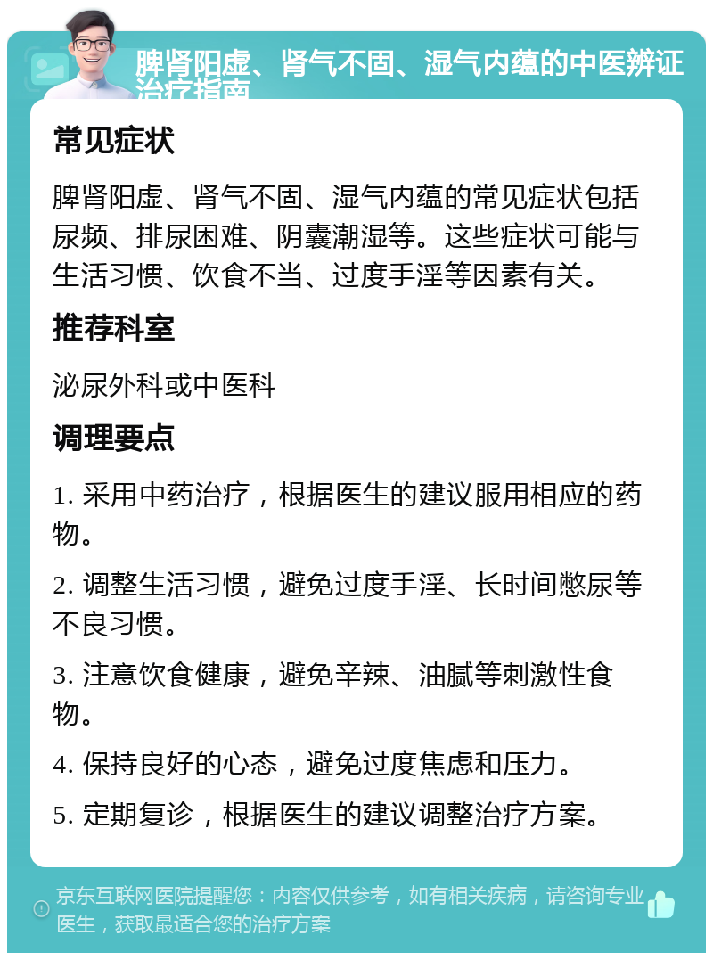 脾肾阳虚、肾气不固、湿气内蕴的中医辨证治疗指南 常见症状 脾肾阳虚、肾气不固、湿气内蕴的常见症状包括尿频、排尿困难、阴囊潮湿等。这些症状可能与生活习惯、饮食不当、过度手淫等因素有关。 推荐科室 泌尿外科或中医科 调理要点 1. 采用中药治疗，根据医生的建议服用相应的药物。 2. 调整生活习惯，避免过度手淫、长时间憋尿等不良习惯。 3. 注意饮食健康，避免辛辣、油腻等刺激性食物。 4. 保持良好的心态，避免过度焦虑和压力。 5. 定期复诊，根据医生的建议调整治疗方案。