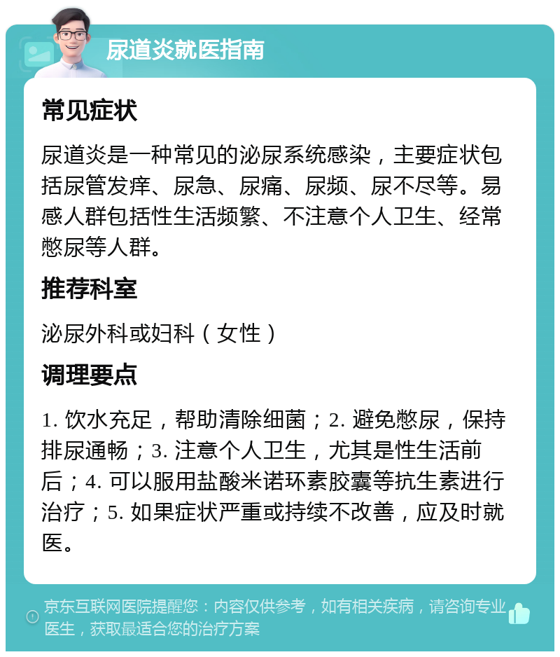 尿道炎就医指南 常见症状 尿道炎是一种常见的泌尿系统感染，主要症状包括尿管发痒、尿急、尿痛、尿频、尿不尽等。易感人群包括性生活频繁、不注意个人卫生、经常憋尿等人群。 推荐科室 泌尿外科或妇科（女性） 调理要点 1. 饮水充足，帮助清除细菌；2. 避免憋尿，保持排尿通畅；3. 注意个人卫生，尤其是性生活前后；4. 可以服用盐酸米诺环素胶囊等抗生素进行治疗；5. 如果症状严重或持续不改善，应及时就医。