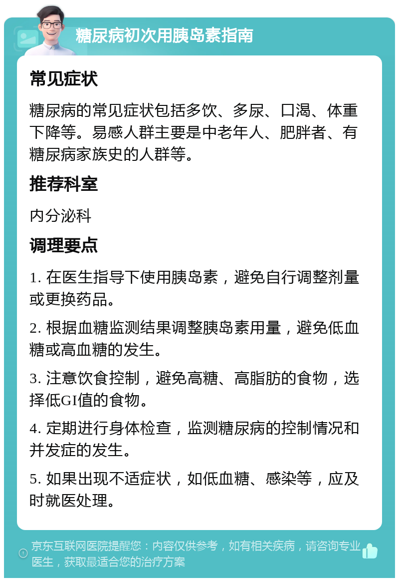 糖尿病初次用胰岛素指南 常见症状 糖尿病的常见症状包括多饮、多尿、口渴、体重下降等。易感人群主要是中老年人、肥胖者、有糖尿病家族史的人群等。 推荐科室 内分泌科 调理要点 1. 在医生指导下使用胰岛素，避免自行调整剂量或更换药品。 2. 根据血糖监测结果调整胰岛素用量，避免低血糖或高血糖的发生。 3. 注意饮食控制，避免高糖、高脂肪的食物，选择低GI值的食物。 4. 定期进行身体检查，监测糖尿病的控制情况和并发症的发生。 5. 如果出现不适症状，如低血糖、感染等，应及时就医处理。