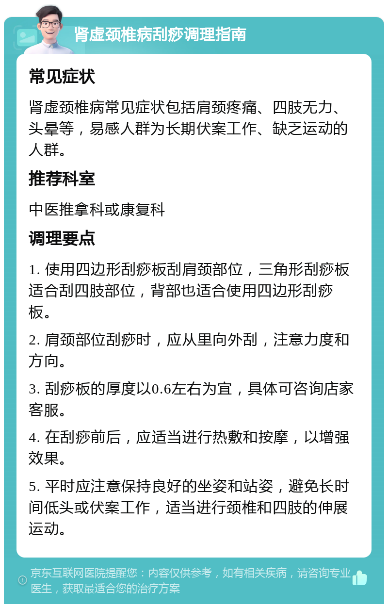 肾虚颈椎病刮痧调理指南 常见症状 肾虚颈椎病常见症状包括肩颈疼痛、四肢无力、头晕等，易感人群为长期伏案工作、缺乏运动的人群。 推荐科室 中医推拿科或康复科 调理要点 1. 使用四边形刮痧板刮肩颈部位，三角形刮痧板适合刮四肢部位，背部也适合使用四边形刮痧板。 2. 肩颈部位刮痧时，应从里向外刮，注意力度和方向。 3. 刮痧板的厚度以0.6左右为宜，具体可咨询店家客服。 4. 在刮痧前后，应适当进行热敷和按摩，以增强效果。 5. 平时应注意保持良好的坐姿和站姿，避免长时间低头或伏案工作，适当进行颈椎和四肢的伸展运动。