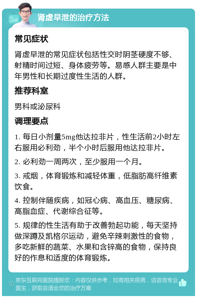 肾虚早泄的治疗方法 常见症状 肾虚早泄的常见症状包括性交时阴茎硬度不够、射精时间过短、身体疲劳等。易感人群主要是中年男性和长期过度性生活的人群。 推荐科室 男科或泌尿科 调理要点 1. 每日小剂量5mg他达拉非片，性生活前2小时左右服用必利劲，半个小时后服用他达拉非片。 2. 必利劲一周两次，至少服用一个月。 3. 戒烟，体育锻炼和减轻体重，低脂肪高纤维素饮食。 4. 控制伴随疾病，如冠心病、高血压、糖尿病、高脂血症、代谢综合征等。 5. 规律的性生活有助于改善勃起功能，每天坚持做深蹲及凯格尔运动，避免辛辣刺激性的食物，多吃新鲜的蔬菜、水果和含锌高的食物，保持良好的作息和适度的体育锻炼。