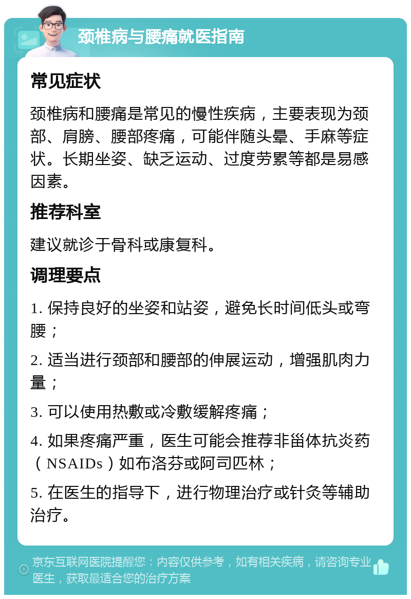 颈椎病与腰痛就医指南 常见症状 颈椎病和腰痛是常见的慢性疾病，主要表现为颈部、肩膀、腰部疼痛，可能伴随头晕、手麻等症状。长期坐姿、缺乏运动、过度劳累等都是易感因素。 推荐科室 建议就诊于骨科或康复科。 调理要点 1. 保持良好的坐姿和站姿，避免长时间低头或弯腰； 2. 适当进行颈部和腰部的伸展运动，增强肌肉力量； 3. 可以使用热敷或冷敷缓解疼痛； 4. 如果疼痛严重，医生可能会推荐非甾体抗炎药（NSAIDs）如布洛芬或阿司匹林； 5. 在医生的指导下，进行物理治疗或针灸等辅助治疗。