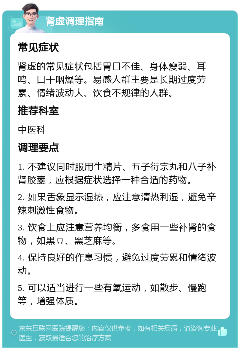 肾虚调理指南 常见症状 肾虚的常见症状包括胃口不佳、身体瘦弱、耳鸣、口干咽燥等。易感人群主要是长期过度劳累、情绪波动大、饮食不规律的人群。 推荐科室 中医科 调理要点 1. 不建议同时服用生精片、五子衍宗丸和八子补肾胶囊，应根据症状选择一种合适的药物。 2. 如果舌象显示湿热，应注意清热利湿，避免辛辣刺激性食物。 3. 饮食上应注意营养均衡，多食用一些补肾的食物，如黑豆、黑芝麻等。 4. 保持良好的作息习惯，避免过度劳累和情绪波动。 5. 可以适当进行一些有氧运动，如散步、慢跑等，增强体质。