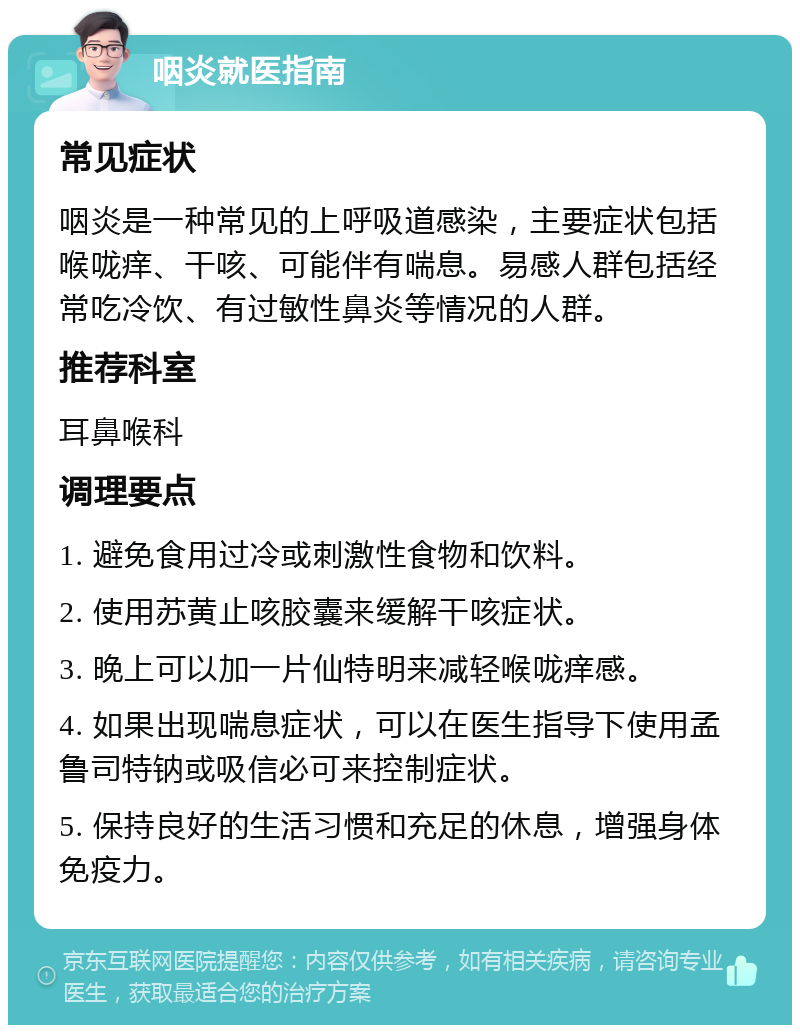 咽炎就医指南 常见症状 咽炎是一种常见的上呼吸道感染，主要症状包括喉咙痒、干咳、可能伴有喘息。易感人群包括经常吃冷饮、有过敏性鼻炎等情况的人群。 推荐科室 耳鼻喉科 调理要点 1. 避免食用过冷或刺激性食物和饮料。 2. 使用苏黄止咳胶囊来缓解干咳症状。 3. 晚上可以加一片仙特明来减轻喉咙痒感。 4. 如果出现喘息症状，可以在医生指导下使用孟鲁司特钠或吸信必可来控制症状。 5. 保持良好的生活习惯和充足的休息，增强身体免疫力。