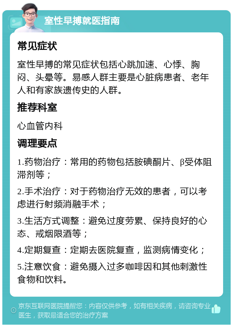 室性早搏就医指南 常见症状 室性早搏的常见症状包括心跳加速、心悸、胸闷、头晕等。易感人群主要是心脏病患者、老年人和有家族遗传史的人群。 推荐科室 心血管内科 调理要点 1.药物治疗：常用的药物包括胺碘酮片、β受体阻滞剂等； 2.手术治疗：对于药物治疗无效的患者，可以考虑进行射频消融手术； 3.生活方式调整：避免过度劳累、保持良好的心态、戒烟限酒等； 4.定期复查：定期去医院复查，监测病情变化； 5.注意饮食：避免摄入过多咖啡因和其他刺激性食物和饮料。