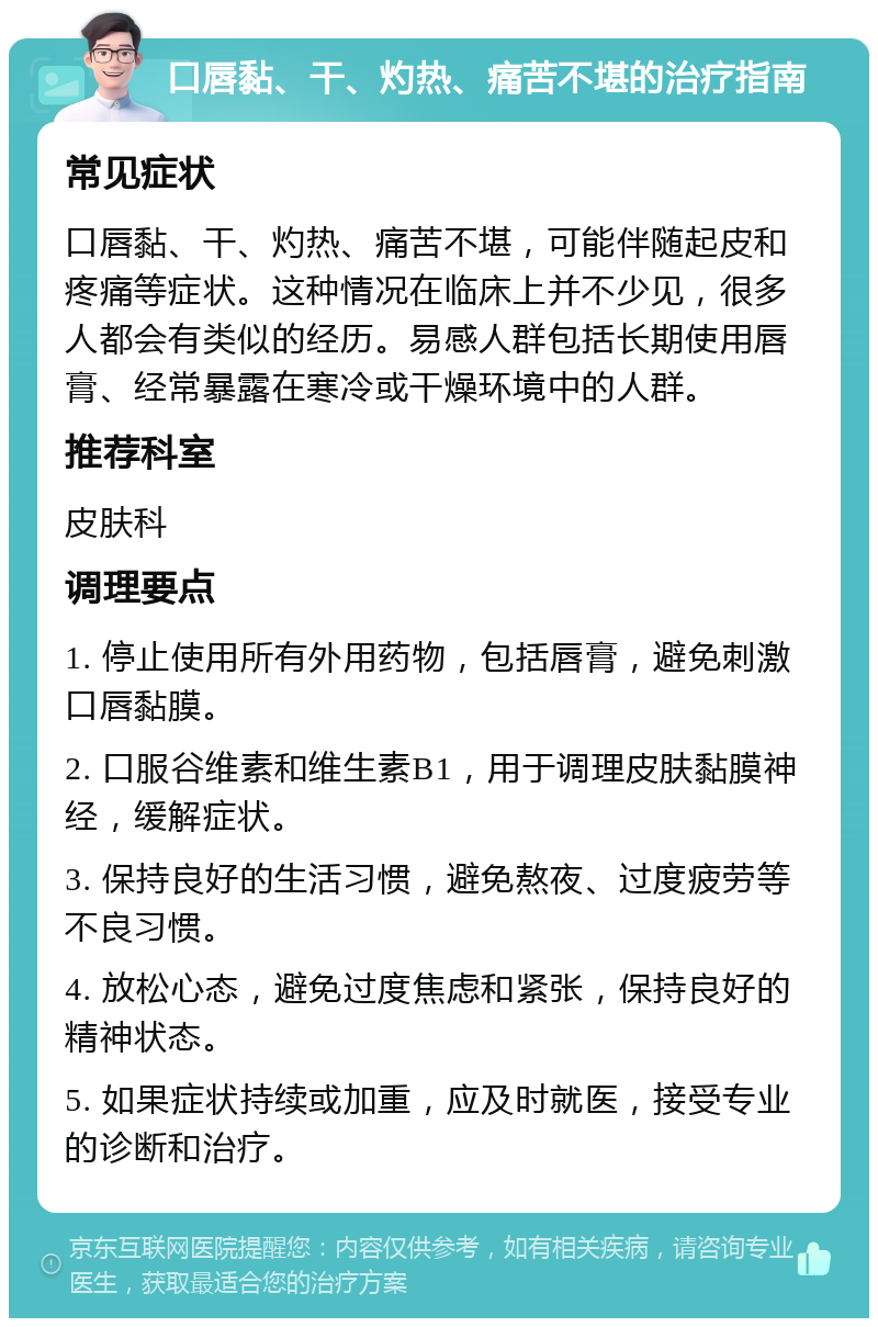 口唇黏、干、灼热、痛苦不堪的治疗指南 常见症状 口唇黏、干、灼热、痛苦不堪，可能伴随起皮和疼痛等症状。这种情况在临床上并不少见，很多人都会有类似的经历。易感人群包括长期使用唇膏、经常暴露在寒冷或干燥环境中的人群。 推荐科室 皮肤科 调理要点 1. 停止使用所有外用药物，包括唇膏，避免刺激口唇黏膜。 2. 口服谷维素和维生素B1，用于调理皮肤黏膜神经，缓解症状。 3. 保持良好的生活习惯，避免熬夜、过度疲劳等不良习惯。 4. 放松心态，避免过度焦虑和紧张，保持良好的精神状态。 5. 如果症状持续或加重，应及时就医，接受专业的诊断和治疗。