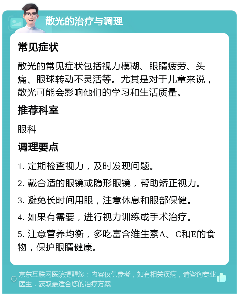 散光的治疗与调理 常见症状 散光的常见症状包括视力模糊、眼睛疲劳、头痛、眼球转动不灵活等。尤其是对于儿童来说，散光可能会影响他们的学习和生活质量。 推荐科室 眼科 调理要点 1. 定期检查视力，及时发现问题。 2. 戴合适的眼镜或隐形眼镜，帮助矫正视力。 3. 避免长时间用眼，注意休息和眼部保健。 4. 如果有需要，进行视力训练或手术治疗。 5. 注意营养均衡，多吃富含维生素A、C和E的食物，保护眼睛健康。