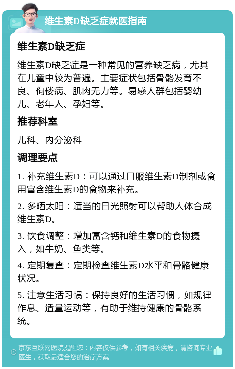 维生素D缺乏症就医指南 维生素D缺乏症 维生素D缺乏症是一种常见的营养缺乏病，尤其在儿童中较为普遍。主要症状包括骨骼发育不良、佝偻病、肌肉无力等。易感人群包括婴幼儿、老年人、孕妇等。 推荐科室 儿科、内分泌科 调理要点 1. 补充维生素D：可以通过口服维生素D制剂或食用富含维生素D的食物来补充。 2. 多晒太阳：适当的日光照射可以帮助人体合成维生素D。 3. 饮食调整：增加富含钙和维生素D的食物摄入，如牛奶、鱼类等。 4. 定期复查：定期检查维生素D水平和骨骼健康状况。 5. 注意生活习惯：保持良好的生活习惯，如规律作息、适量运动等，有助于维持健康的骨骼系统。