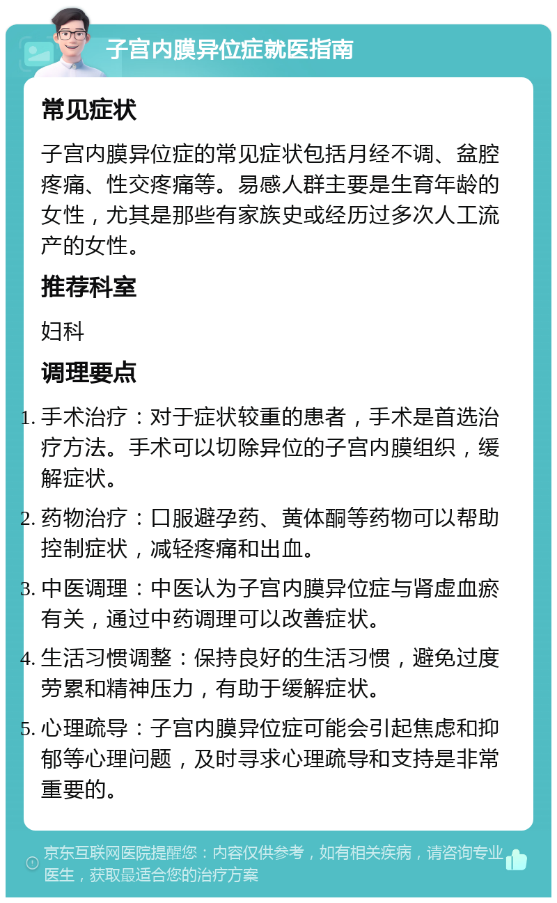 子宫内膜异位症就医指南 常见症状 子宫内膜异位症的常见症状包括月经不调、盆腔疼痛、性交疼痛等。易感人群主要是生育年龄的女性，尤其是那些有家族史或经历过多次人工流产的女性。 推荐科室 妇科 调理要点 手术治疗：对于症状较重的患者，手术是首选治疗方法。手术可以切除异位的子宫内膜组织，缓解症状。 药物治疗：口服避孕药、黄体酮等药物可以帮助控制症状，减轻疼痛和出血。 中医调理：中医认为子宫内膜异位症与肾虚血瘀有关，通过中药调理可以改善症状。 生活习惯调整：保持良好的生活习惯，避免过度劳累和精神压力，有助于缓解症状。 心理疏导：子宫内膜异位症可能会引起焦虑和抑郁等心理问题，及时寻求心理疏导和支持是非常重要的。