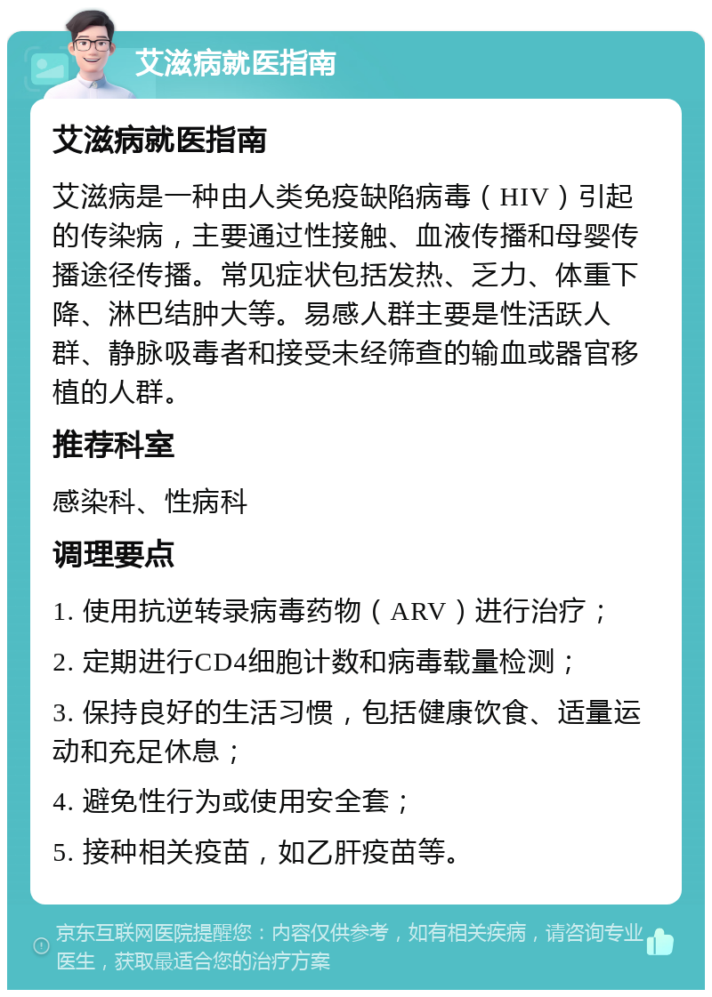 艾滋病就医指南 艾滋病就医指南 艾滋病是一种由人类免疫缺陷病毒（HIV）引起的传染病，主要通过性接触、血液传播和母婴传播途径传播。常见症状包括发热、乏力、体重下降、淋巴结肿大等。易感人群主要是性活跃人群、静脉吸毒者和接受未经筛查的输血或器官移植的人群。 推荐科室 感染科、性病科 调理要点 1. 使用抗逆转录病毒药物（ARV）进行治疗； 2. 定期进行CD4细胞计数和病毒载量检测； 3. 保持良好的生活习惯，包括健康饮食、适量运动和充足休息； 4. 避免性行为或使用安全套； 5. 接种相关疫苗，如乙肝疫苗等。