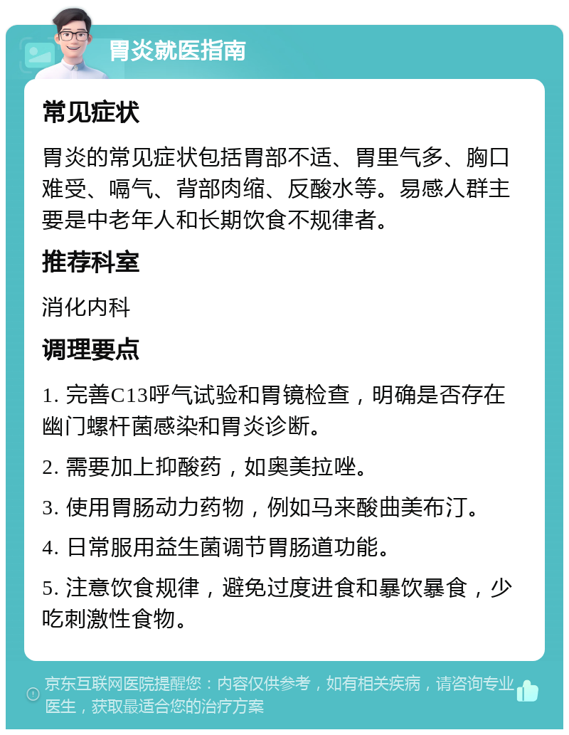 胃炎就医指南 常见症状 胃炎的常见症状包括胃部不适、胃里气多、胸口难受、嗝气、背部肉缩、反酸水等。易感人群主要是中老年人和长期饮食不规律者。 推荐科室 消化内科 调理要点 1. 完善C13呼气试验和胃镜检查，明确是否存在幽门螺杆菌感染和胃炎诊断。 2. 需要加上抑酸药，如奥美拉唑。 3. 使用胃肠动力药物，例如马来酸曲美布汀。 4. 日常服用益生菌调节胃肠道功能。 5. 注意饮食规律，避免过度进食和暴饮暴食，少吃刺激性食物。