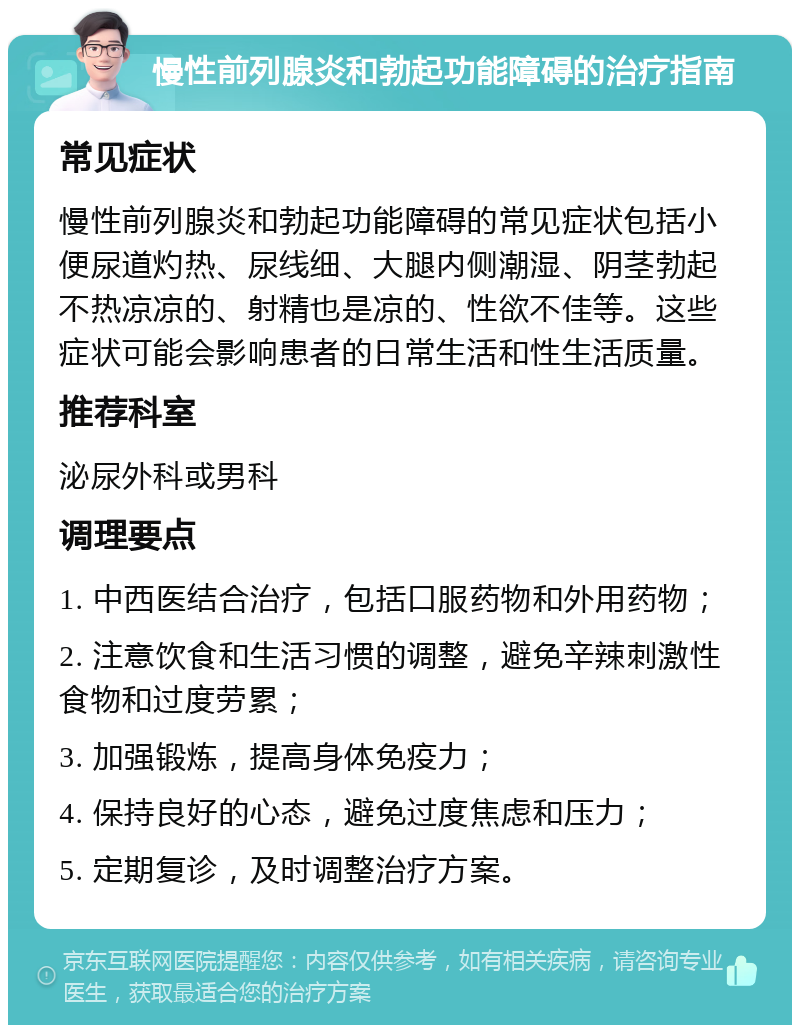 慢性前列腺炎和勃起功能障碍的治疗指南 常见症状 慢性前列腺炎和勃起功能障碍的常见症状包括小便尿道灼热、尿线细、大腿内侧潮湿、阴茎勃起不热凉凉的、射精也是凉的、性欲不佳等。这些症状可能会影响患者的日常生活和性生活质量。 推荐科室 泌尿外科或男科 调理要点 1. 中西医结合治疗，包括口服药物和外用药物； 2. 注意饮食和生活习惯的调整，避免辛辣刺激性食物和过度劳累； 3. 加强锻炼，提高身体免疫力； 4. 保持良好的心态，避免过度焦虑和压力； 5. 定期复诊，及时调整治疗方案。