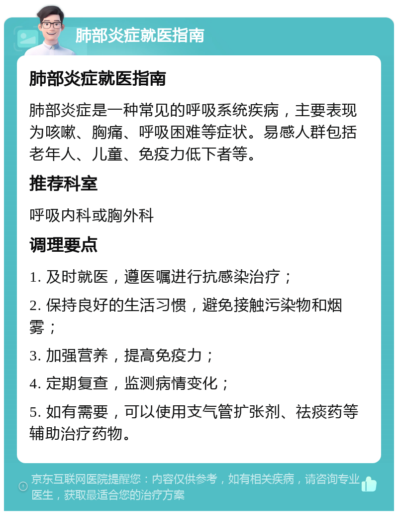 肺部炎症就医指南 肺部炎症就医指南 肺部炎症是一种常见的呼吸系统疾病，主要表现为咳嗽、胸痛、呼吸困难等症状。易感人群包括老年人、儿童、免疫力低下者等。 推荐科室 呼吸内科或胸外科 调理要点 1. 及时就医，遵医嘱进行抗感染治疗； 2. 保持良好的生活习惯，避免接触污染物和烟雾； 3. 加强营养，提高免疫力； 4. 定期复查，监测病情变化； 5. 如有需要，可以使用支气管扩张剂、祛痰药等辅助治疗药物。