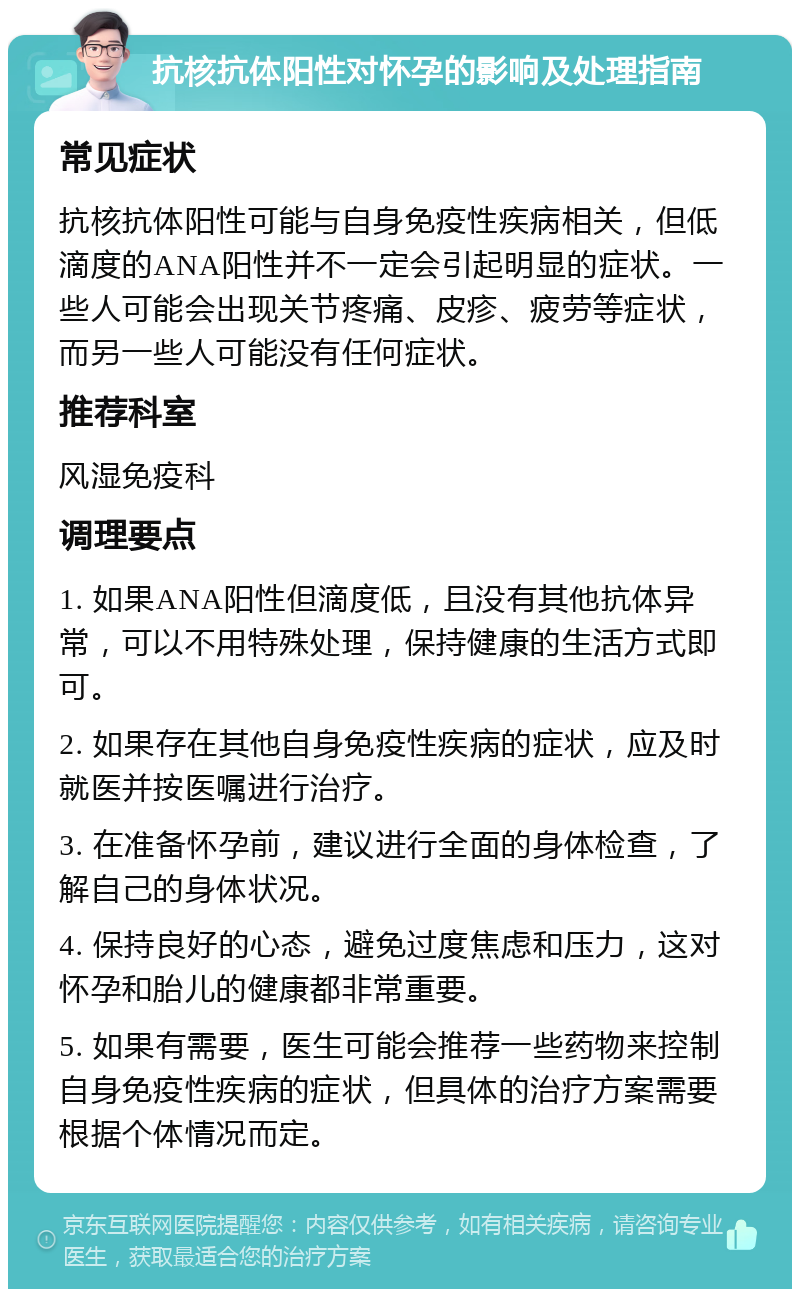 抗核抗体阳性对怀孕的影响及处理指南 常见症状 抗核抗体阳性可能与自身免疫性疾病相关，但低滴度的ANA阳性并不一定会引起明显的症状。一些人可能会出现关节疼痛、皮疹、疲劳等症状，而另一些人可能没有任何症状。 推荐科室 风湿免疫科 调理要点 1. 如果ANA阳性但滴度低，且没有其他抗体异常，可以不用特殊处理，保持健康的生活方式即可。 2. 如果存在其他自身免疫性疾病的症状，应及时就医并按医嘱进行治疗。 3. 在准备怀孕前，建议进行全面的身体检查，了解自己的身体状况。 4. 保持良好的心态，避免过度焦虑和压力，这对怀孕和胎儿的健康都非常重要。 5. 如果有需要，医生可能会推荐一些药物来控制自身免疫性疾病的症状，但具体的治疗方案需要根据个体情况而定。