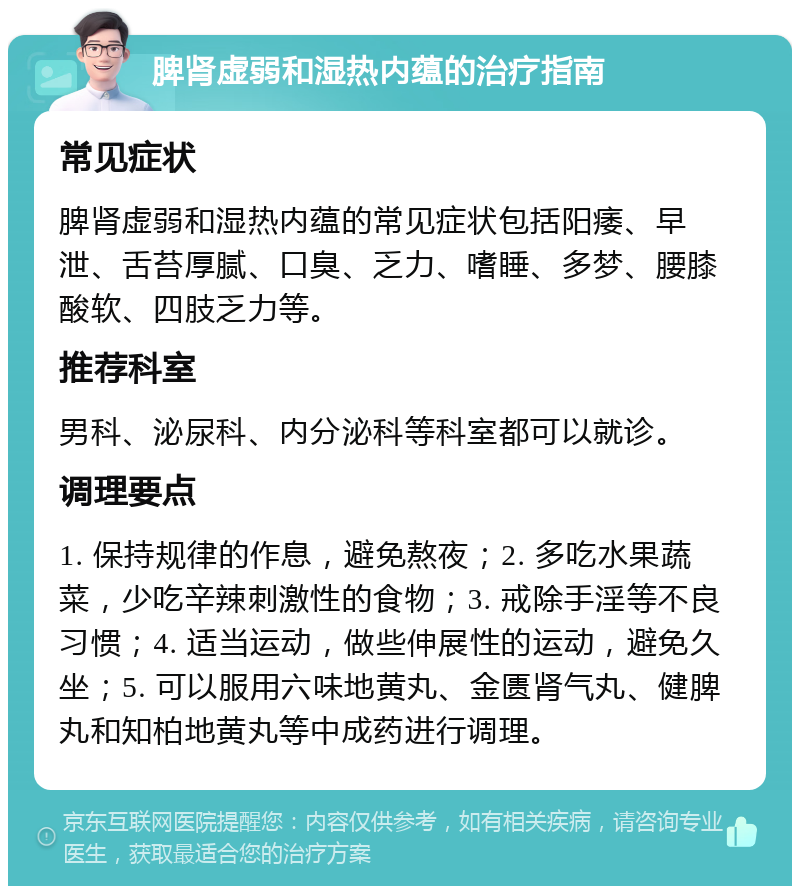 脾肾虚弱和湿热内蕴的治疗指南 常见症状 脾肾虚弱和湿热内蕴的常见症状包括阳痿、早泄、舌苔厚腻、口臭、乏力、嗜睡、多梦、腰膝酸软、四肢乏力等。 推荐科室 男科、泌尿科、内分泌科等科室都可以就诊。 调理要点 1. 保持规律的作息，避免熬夜；2. 多吃水果蔬菜，少吃辛辣刺激性的食物；3. 戒除手淫等不良习惯；4. 适当运动，做些伸展性的运动，避免久坐；5. 可以服用六味地黄丸、金匮肾气丸、健脾丸和知柏地黄丸等中成药进行调理。