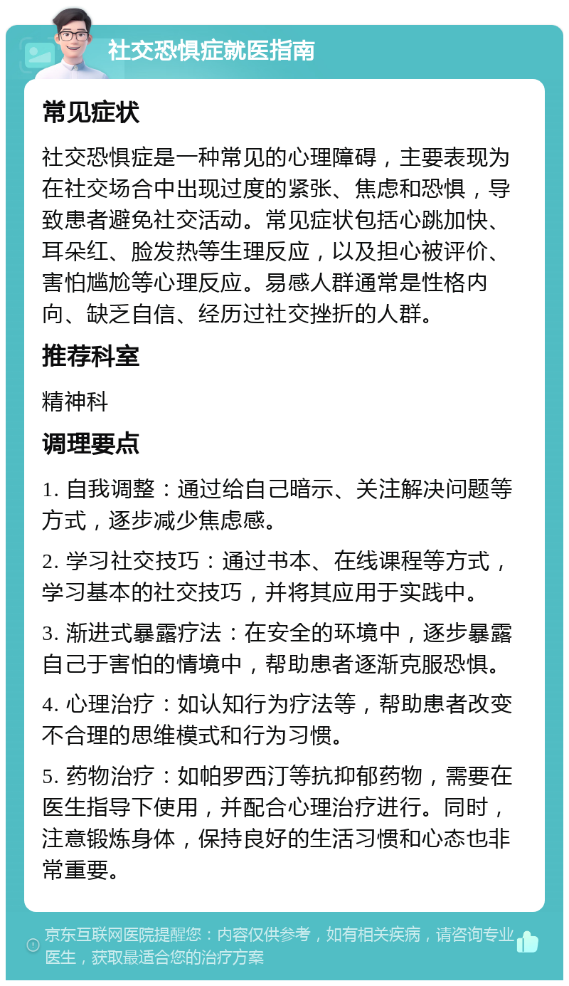 社交恐惧症就医指南 常见症状 社交恐惧症是一种常见的心理障碍，主要表现为在社交场合中出现过度的紧张、焦虑和恐惧，导致患者避免社交活动。常见症状包括心跳加快、耳朵红、脸发热等生理反应，以及担心被评价、害怕尴尬等心理反应。易感人群通常是性格内向、缺乏自信、经历过社交挫折的人群。 推荐科室 精神科 调理要点 1. 自我调整：通过给自己暗示、关注解决问题等方式，逐步减少焦虑感。 2. 学习社交技巧：通过书本、在线课程等方式，学习基本的社交技巧，并将其应用于实践中。 3. 渐进式暴露疗法：在安全的环境中，逐步暴露自己于害怕的情境中，帮助患者逐渐克服恐惧。 4. 心理治疗：如认知行为疗法等，帮助患者改变不合理的思维模式和行为习惯。 5. 药物治疗：如帕罗西汀等抗抑郁药物，需要在医生指导下使用，并配合心理治疗进行。同时，注意锻炼身体，保持良好的生活习惯和心态也非常重要。