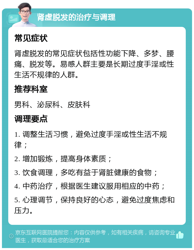 肾虚脱发的治疗与调理 常见症状 肾虚脱发的常见症状包括性功能下降、多梦、腰痛、脱发等。易感人群主要是长期过度手淫或性生活不规律的人群。 推荐科室 男科、泌尿科、皮肤科 调理要点 1. 调整生活习惯，避免过度手淫或性生活不规律； 2. 增加锻炼，提高身体素质； 3. 饮食调理，多吃有益于肾脏健康的食物； 4. 中药治疗，根据医生建议服用相应的中药； 5. 心理调节，保持良好的心态，避免过度焦虑和压力。