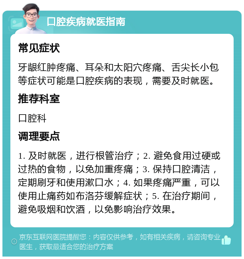 口腔疾病就医指南 常见症状 牙龈红肿疼痛、耳朵和太阳穴疼痛、舌尖长小包等症状可能是口腔疾病的表现，需要及时就医。 推荐科室 口腔科 调理要点 1. 及时就医，进行根管治疗；2. 避免食用过硬或过热的食物，以免加重疼痛；3. 保持口腔清洁，定期刷牙和使用漱口水；4. 如果疼痛严重，可以使用止痛药如布洛芬缓解症状；5. 在治疗期间，避免吸烟和饮酒，以免影响治疗效果。