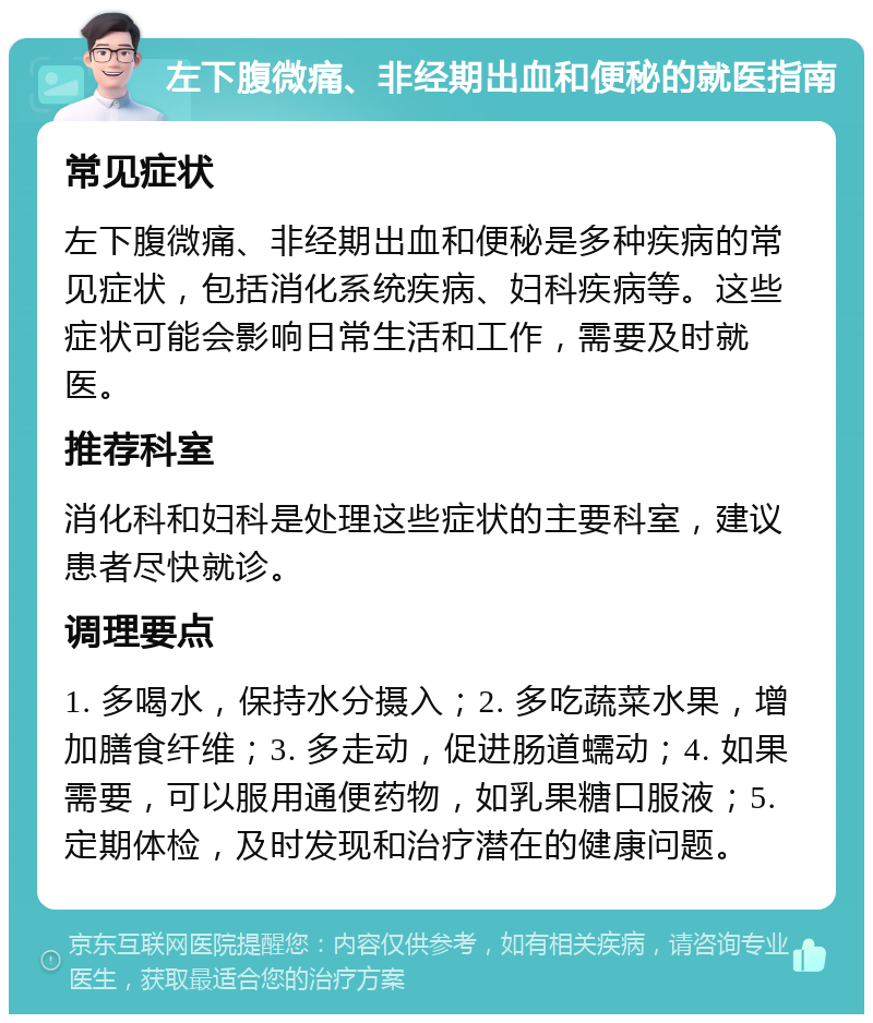 左下腹微痛、非经期出血和便秘的就医指南 常见症状 左下腹微痛、非经期出血和便秘是多种疾病的常见症状，包括消化系统疾病、妇科疾病等。这些症状可能会影响日常生活和工作，需要及时就医。 推荐科室 消化科和妇科是处理这些症状的主要科室，建议患者尽快就诊。 调理要点 1. 多喝水，保持水分摄入；2. 多吃蔬菜水果，增加膳食纤维；3. 多走动，促进肠道蠕动；4. 如果需要，可以服用通便药物，如乳果糖口服液；5. 定期体检，及时发现和治疗潜在的健康问题。