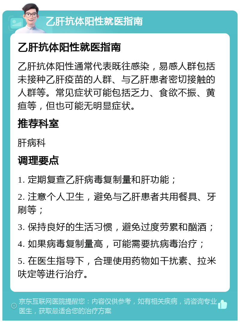 乙肝抗体阳性就医指南 乙肝抗体阳性就医指南 乙肝抗体阳性通常代表既往感染，易感人群包括未接种乙肝疫苗的人群、与乙肝患者密切接触的人群等。常见症状可能包括乏力、食欲不振、黄疸等，但也可能无明显症状。 推荐科室 肝病科 调理要点 1. 定期复查乙肝病毒复制量和肝功能； 2. 注意个人卫生，避免与乙肝患者共用餐具、牙刷等； 3. 保持良好的生活习惯，避免过度劳累和酗酒； 4. 如果病毒复制量高，可能需要抗病毒治疗； 5. 在医生指导下，合理使用药物如干扰素、拉米呋定等进行治疗。