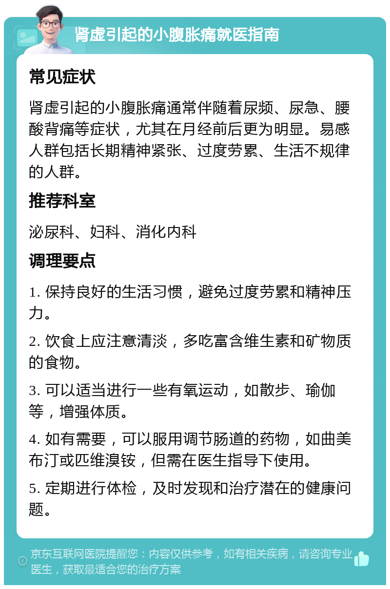 肾虚引起的小腹胀痛就医指南 常见症状 肾虚引起的小腹胀痛通常伴随着尿频、尿急、腰酸背痛等症状，尤其在月经前后更为明显。易感人群包括长期精神紧张、过度劳累、生活不规律的人群。 推荐科室 泌尿科、妇科、消化内科 调理要点 1. 保持良好的生活习惯，避免过度劳累和精神压力。 2. 饮食上应注意清淡，多吃富含维生素和矿物质的食物。 3. 可以适当进行一些有氧运动，如散步、瑜伽等，增强体质。 4. 如有需要，可以服用调节肠道的药物，如曲美布汀或匹维溴铵，但需在医生指导下使用。 5. 定期进行体检，及时发现和治疗潜在的健康问题。