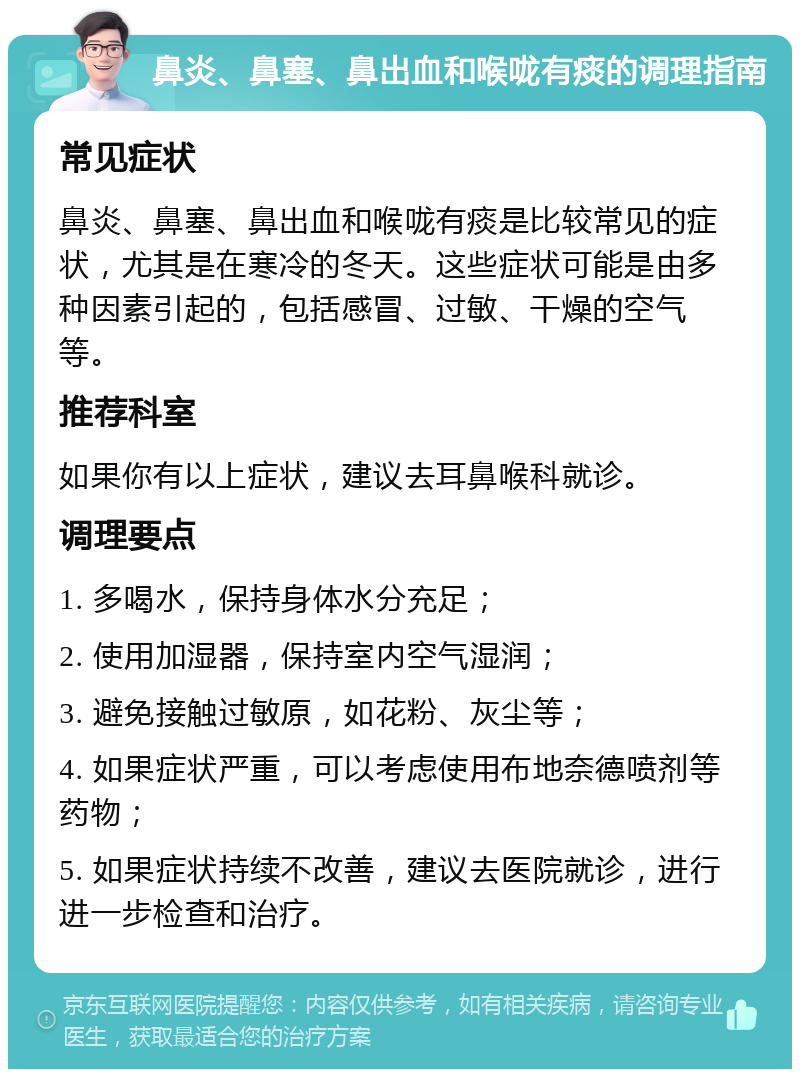 鼻炎、鼻塞、鼻出血和喉咙有痰的调理指南 常见症状 鼻炎、鼻塞、鼻出血和喉咙有痰是比较常见的症状，尤其是在寒冷的冬天。这些症状可能是由多种因素引起的，包括感冒、过敏、干燥的空气等。 推荐科室 如果你有以上症状，建议去耳鼻喉科就诊。 调理要点 1. 多喝水，保持身体水分充足； 2. 使用加湿器，保持室内空气湿润； 3. 避免接触过敏原，如花粉、灰尘等； 4. 如果症状严重，可以考虑使用布地奈德喷剂等药物； 5. 如果症状持续不改善，建议去医院就诊，进行进一步检查和治疗。