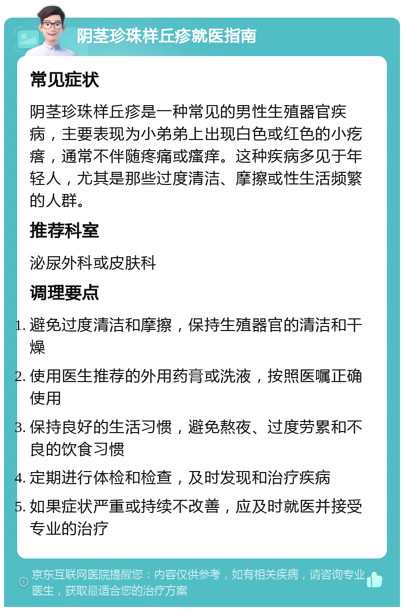 阴茎珍珠样丘疹就医指南 常见症状 阴茎珍珠样丘疹是一种常见的男性生殖器官疾病，主要表现为小弟弟上出现白色或红色的小疙瘩，通常不伴随疼痛或瘙痒。这种疾病多见于年轻人，尤其是那些过度清洁、摩擦或性生活频繁的人群。 推荐科室 泌尿外科或皮肤科 调理要点 避免过度清洁和摩擦，保持生殖器官的清洁和干燥 使用医生推荐的外用药膏或洗液，按照医嘱正确使用 保持良好的生活习惯，避免熬夜、过度劳累和不良的饮食习惯 定期进行体检和检查，及时发现和治疗疾病 如果症状严重或持续不改善，应及时就医并接受专业的治疗