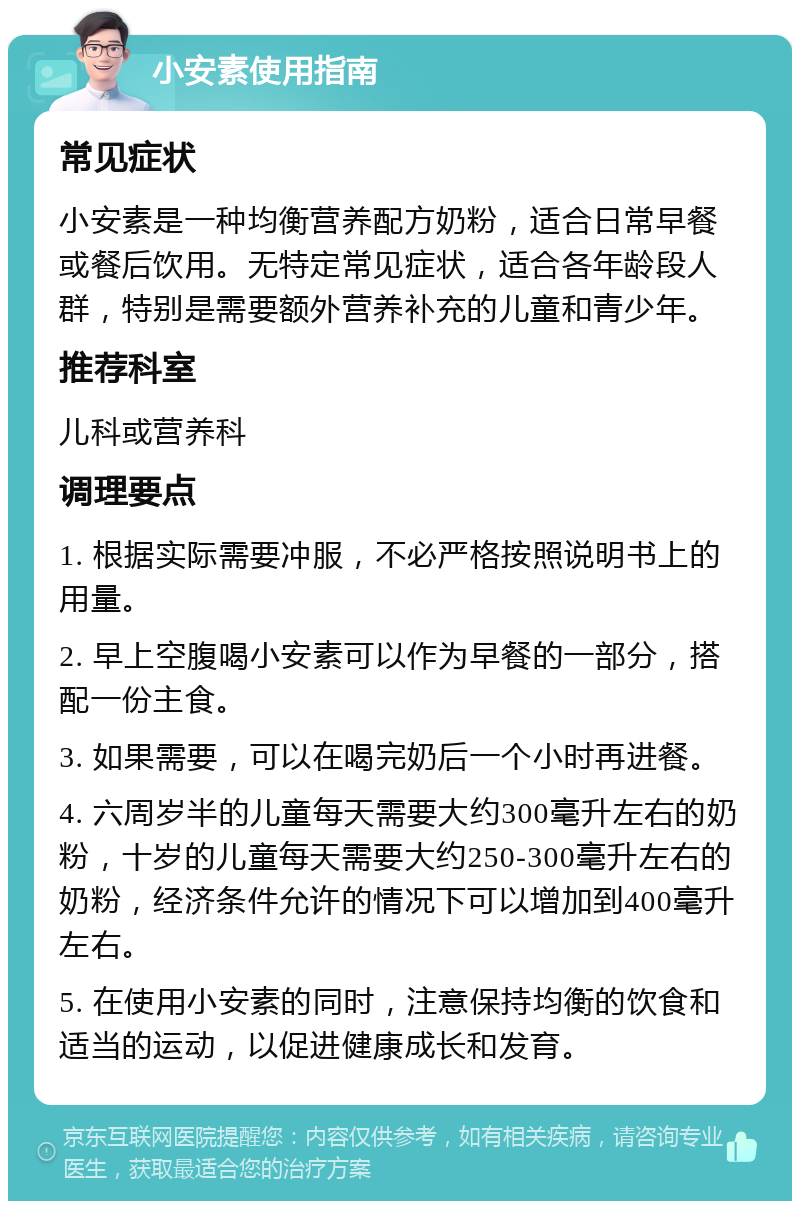 小安素使用指南 常见症状 小安素是一种均衡营养配方奶粉，适合日常早餐或餐后饮用。无特定常见症状，适合各年龄段人群，特别是需要额外营养补充的儿童和青少年。 推荐科室 儿科或营养科 调理要点 1. 根据实际需要冲服，不必严格按照说明书上的用量。 2. 早上空腹喝小安素可以作为早餐的一部分，搭配一份主食。 3. 如果需要，可以在喝完奶后一个小时再进餐。 4. 六周岁半的儿童每天需要大约300毫升左右的奶粉，十岁的儿童每天需要大约250-300毫升左右的奶粉，经济条件允许的情况下可以增加到400毫升左右。 5. 在使用小安素的同时，注意保持均衡的饮食和适当的运动，以促进健康成长和发育。