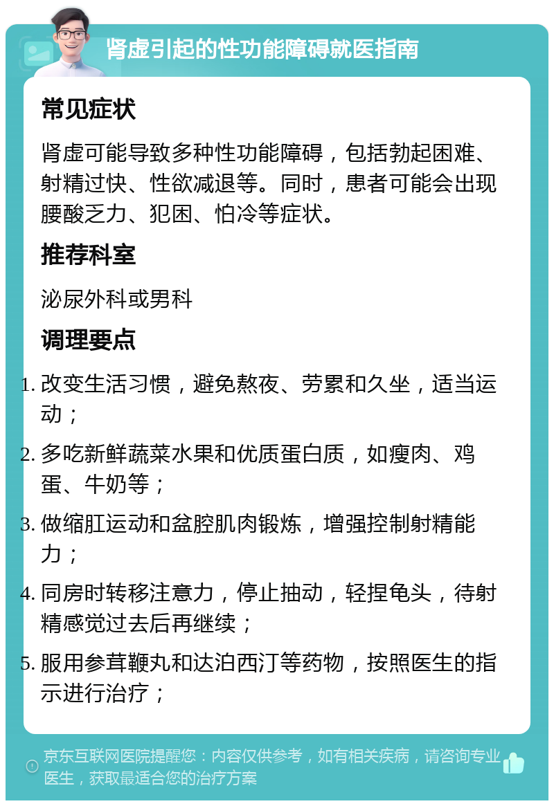 肾虚引起的性功能障碍就医指南 常见症状 肾虚可能导致多种性功能障碍，包括勃起困难、射精过快、性欲减退等。同时，患者可能会出现腰酸乏力、犯困、怕冷等症状。 推荐科室 泌尿外科或男科 调理要点 改变生活习惯，避免熬夜、劳累和久坐，适当运动； 多吃新鲜蔬菜水果和优质蛋白质，如瘦肉、鸡蛋、牛奶等； 做缩肛运动和盆腔肌肉锻炼，增强控制射精能力； 同房时转移注意力，停止抽动，轻捏龟头，待射精感觉过去后再继续； 服用参茸鞭丸和达泊西汀等药物，按照医生的指示进行治疗；