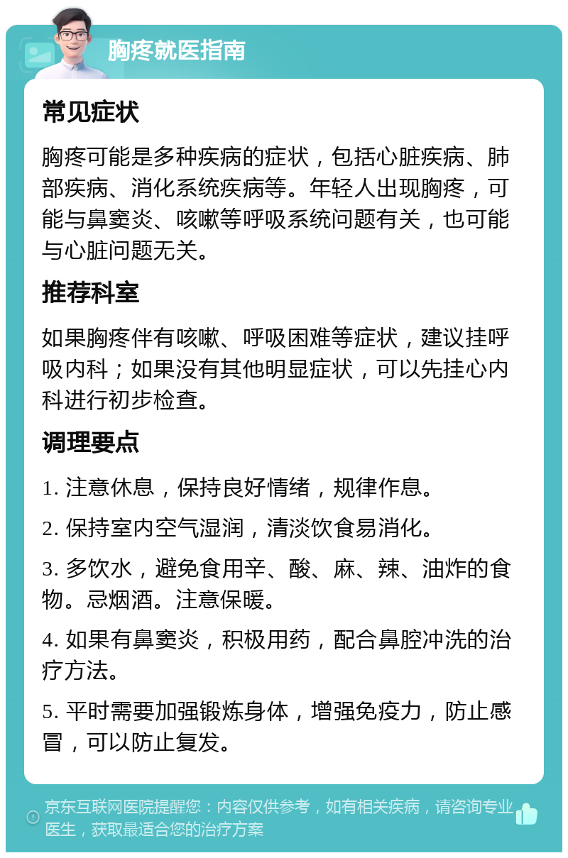 胸疼就医指南 常见症状 胸疼可能是多种疾病的症状，包括心脏疾病、肺部疾病、消化系统疾病等。年轻人出现胸疼，可能与鼻窦炎、咳嗽等呼吸系统问题有关，也可能与心脏问题无关。 推荐科室 如果胸疼伴有咳嗽、呼吸困难等症状，建议挂呼吸内科；如果没有其他明显症状，可以先挂心内科进行初步检查。 调理要点 1. 注意休息，保持良好情绪，规律作息。 2. 保持室内空气湿润，清淡饮食易消化。 3. 多饮水，避免食用辛、酸、麻、辣、油炸的食物。忌烟酒。注意保暖。 4. 如果有鼻窦炎，积极用药，配合鼻腔冲洗的治疗方法。 5. 平时需要加强锻炼身体，增强免疫力，防止感冒，可以防止复发。