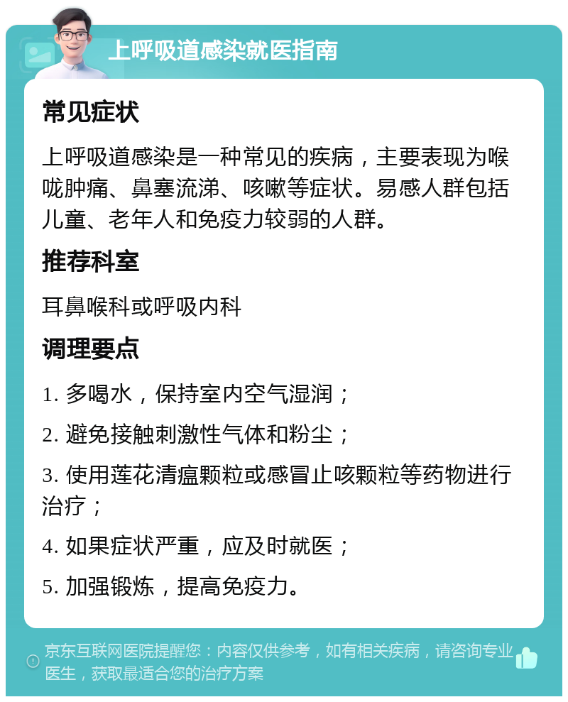 上呼吸道感染就医指南 常见症状 上呼吸道感染是一种常见的疾病，主要表现为喉咙肿痛、鼻塞流涕、咳嗽等症状。易感人群包括儿童、老年人和免疫力较弱的人群。 推荐科室 耳鼻喉科或呼吸内科 调理要点 1. 多喝水，保持室内空气湿润； 2. 避免接触刺激性气体和粉尘； 3. 使用莲花清瘟颗粒或感冒止咳颗粒等药物进行治疗； 4. 如果症状严重，应及时就医； 5. 加强锻炼，提高免疫力。