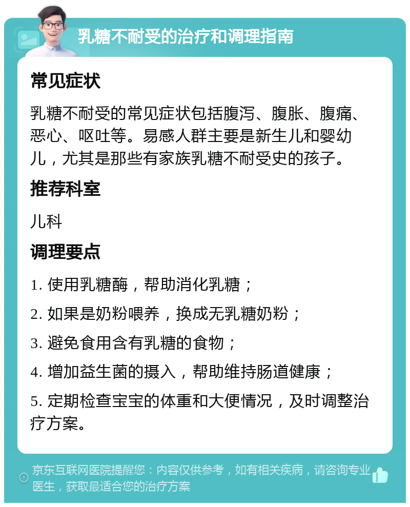 乳糖不耐受的治疗和调理指南 常见症状 乳糖不耐受的常见症状包括腹泻、腹胀、腹痛、恶心、呕吐等。易感人群主要是新生儿和婴幼儿，尤其是那些有家族乳糖不耐受史的孩子。 推荐科室 儿科 调理要点 1. 使用乳糖酶，帮助消化乳糖； 2. 如果是奶粉喂养，换成无乳糖奶粉； 3. 避免食用含有乳糖的食物； 4. 增加益生菌的摄入，帮助维持肠道健康； 5. 定期检查宝宝的体重和大便情况，及时调整治疗方案。