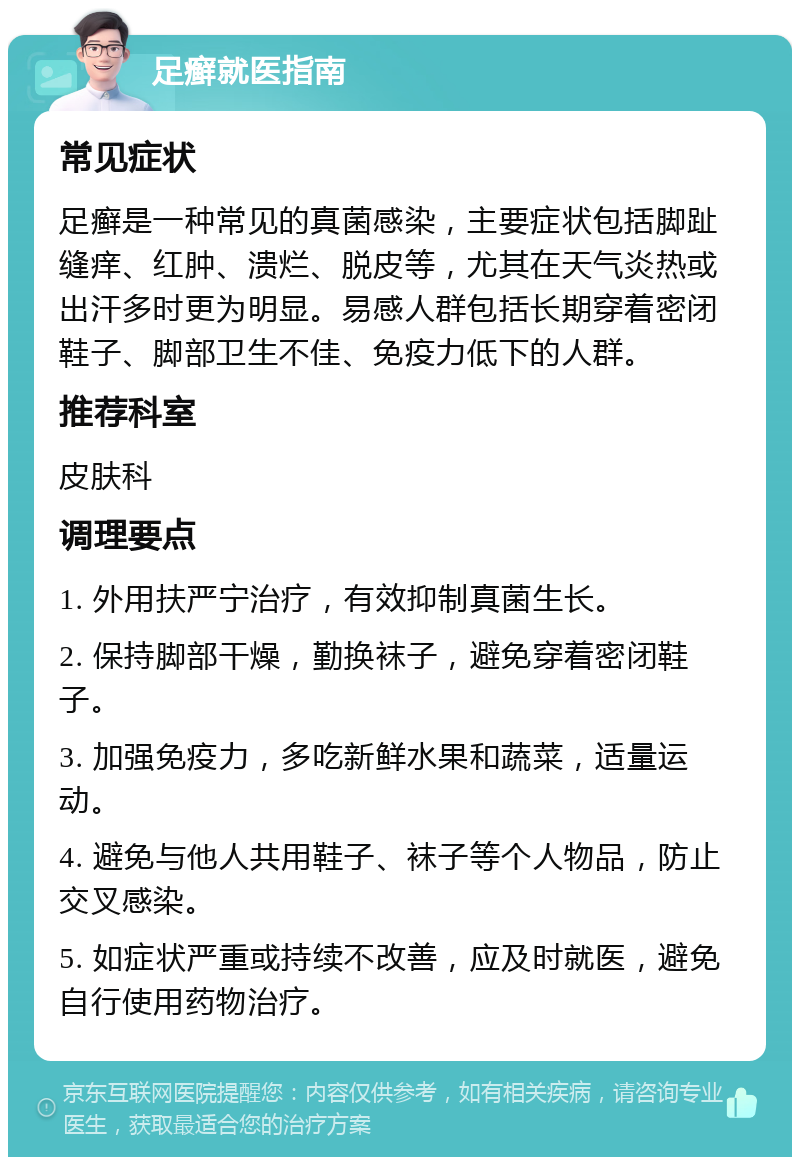 足癣就医指南 常见症状 足癣是一种常见的真菌感染，主要症状包括脚趾缝痒、红肿、溃烂、脱皮等，尤其在天气炎热或出汗多时更为明显。易感人群包括长期穿着密闭鞋子、脚部卫生不佳、免疫力低下的人群。 推荐科室 皮肤科 调理要点 1. 外用扶严宁治疗，有效抑制真菌生长。 2. 保持脚部干燥，勤换袜子，避免穿着密闭鞋子。 3. 加强免疫力，多吃新鲜水果和蔬菜，适量运动。 4. 避免与他人共用鞋子、袜子等个人物品，防止交叉感染。 5. 如症状严重或持续不改善，应及时就医，避免自行使用药物治疗。