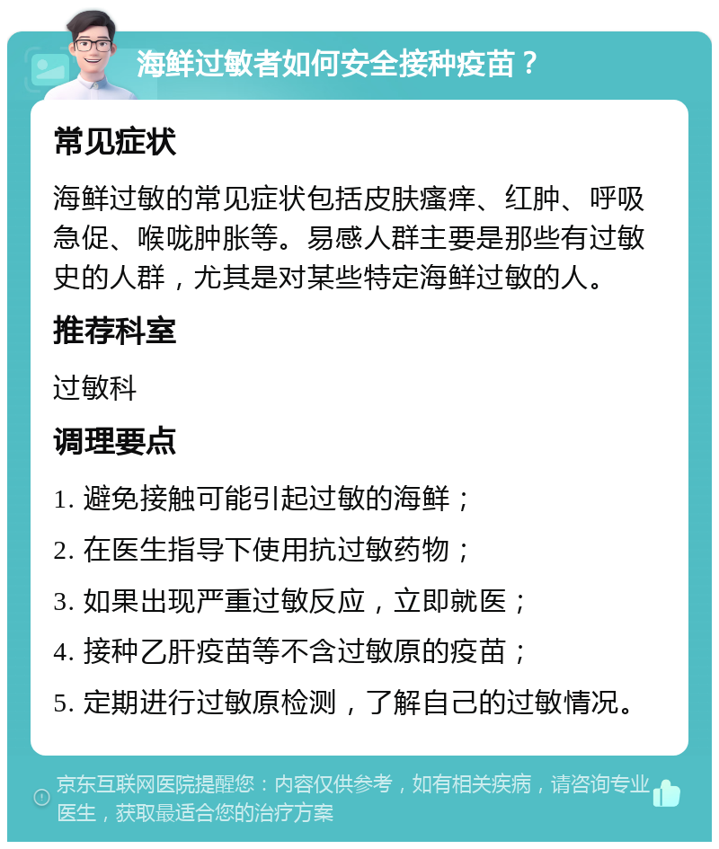 海鲜过敏者如何安全接种疫苗？ 常见症状 海鲜过敏的常见症状包括皮肤瘙痒、红肿、呼吸急促、喉咙肿胀等。易感人群主要是那些有过敏史的人群，尤其是对某些特定海鲜过敏的人。 推荐科室 过敏科 调理要点 1. 避免接触可能引起过敏的海鲜； 2. 在医生指导下使用抗过敏药物； 3. 如果出现严重过敏反应，立即就医； 4. 接种乙肝疫苗等不含过敏原的疫苗； 5. 定期进行过敏原检测，了解自己的过敏情况。