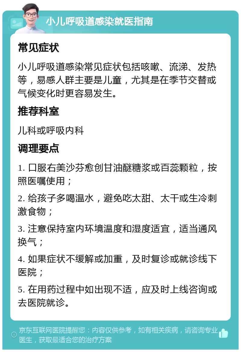 小儿呼吸道感染就医指南 常见症状 小儿呼吸道感染常见症状包括咳嗽、流涕、发热等，易感人群主要是儿童，尤其是在季节交替或气候变化时更容易发生。 推荐科室 儿科或呼吸内科 调理要点 1. 口服右美沙芬愈创甘油醚糖浆或百蕊颗粒，按照医嘱使用； 2. 给孩子多喝温水，避免吃太甜、太干或生冷刺激食物； 3. 注意保持室内环境温度和湿度适宜，适当通风换气； 4. 如果症状不缓解或加重，及时复诊或就诊线下医院； 5. 在用药过程中如出现不适，应及时上线咨询或去医院就诊。