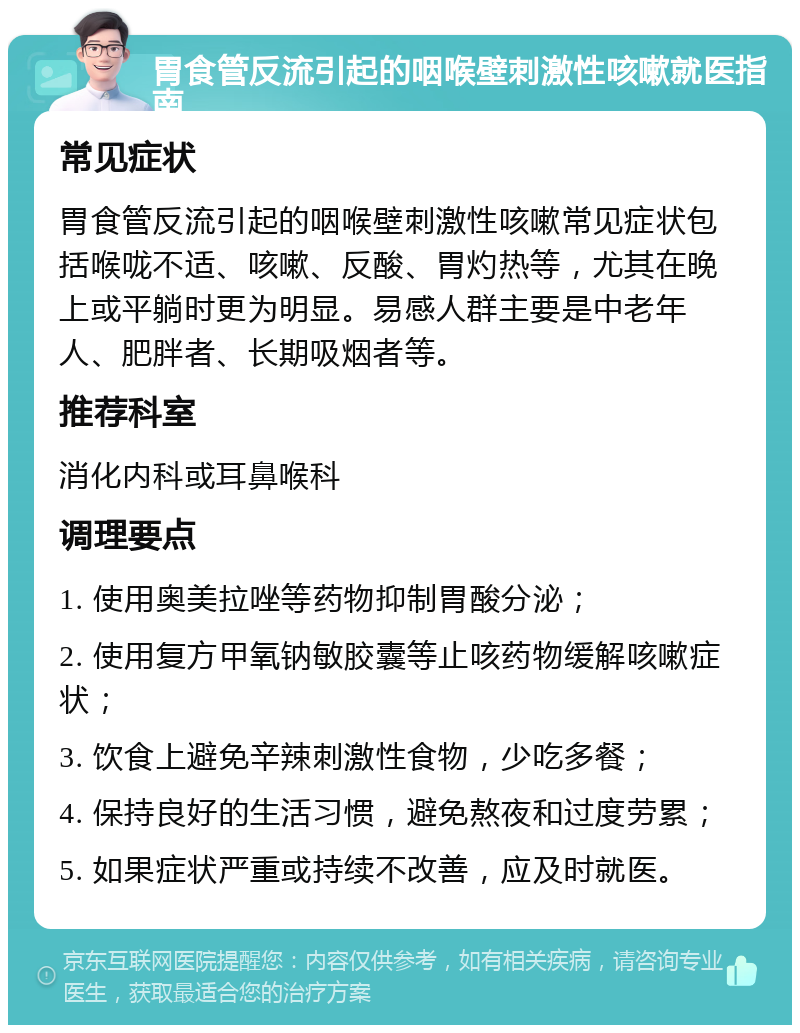 胃食管反流引起的咽喉壁刺激性咳嗽就医指南 常见症状 胃食管反流引起的咽喉壁刺激性咳嗽常见症状包括喉咙不适、咳嗽、反酸、胃灼热等，尤其在晚上或平躺时更为明显。易感人群主要是中老年人、肥胖者、长期吸烟者等。 推荐科室 消化内科或耳鼻喉科 调理要点 1. 使用奥美拉唑等药物抑制胃酸分泌； 2. 使用复方甲氧钠敏胶囊等止咳药物缓解咳嗽症状； 3. 饮食上避免辛辣刺激性食物，少吃多餐； 4. 保持良好的生活习惯，避免熬夜和过度劳累； 5. 如果症状严重或持续不改善，应及时就医。